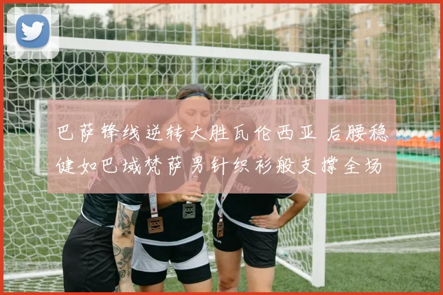 巴萨锋线逆转大胜瓦伦西亚 后腰稳健如巴域梵萨男针织衫般支撑全场