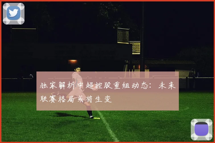 独家解析中超控股重组动态：未来联赛格局或将生变