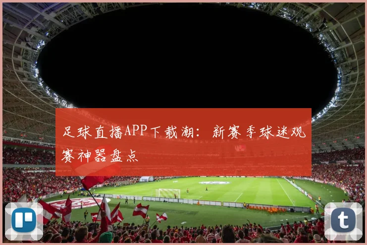 足球直播APP下载潮：新赛季球迷观赛神器盘点