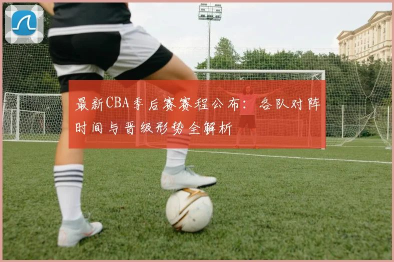 最新CBA季后赛赛程公布：各队对阵时间与晋级形势全解析