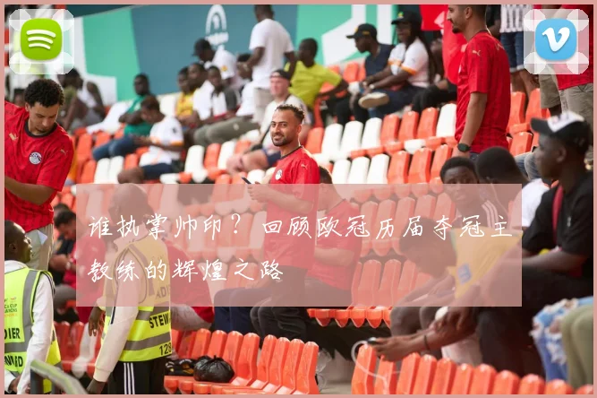 谁执掌帅印？回顾欧冠历届夺冠主教练的辉煌之路