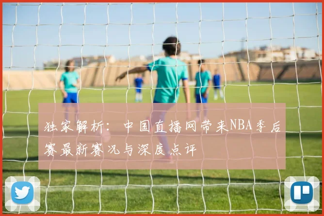 独家解析：中国直播网带来NBA季后赛最新赛况与深度点评