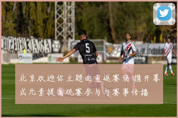 北京欢迎你主题曲重返赛场 携开幕式元素提高观赛参与与赛事传播