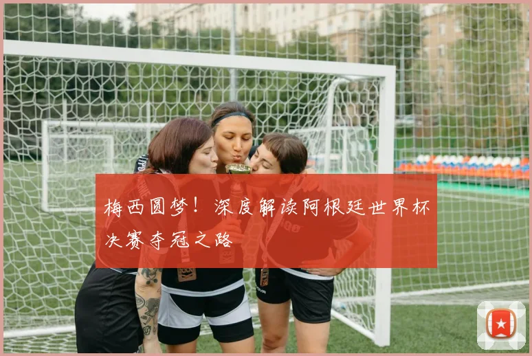 梅西圆梦！深度解读阿根廷世界杯决赛夺冠之路