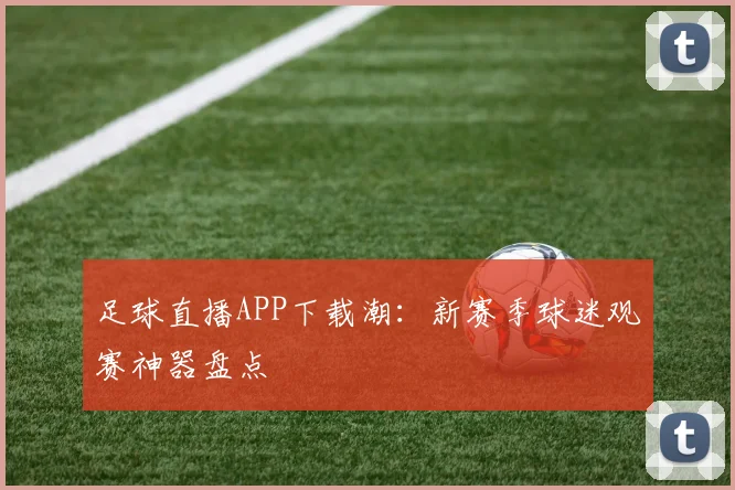 足球直播APP下载潮：新赛季球迷观赛神器盘点